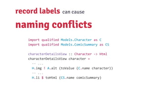 record labels can cause
naming conflicts
import qualified Models.Character as C
import qualified Models.ComicSummary as CS
characterDetailsView :: Character -> Html
characterDetailsView character =
-- ...
H.img ! A.alt (toValue (C.name character))
-- ...
H.li $ toHtml (CS.name comicSummary)
 