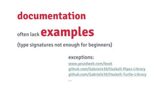 documentation
often lack examples
(type signatures not enough for beginners)
exceptions:
www.yesodweb.com/book
github.com/Gabriel439/Haskell-Pipes-Library
github.com/Gabriel439/Haskell-Turtle-Library
...
 