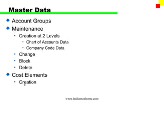 Master Data
   Account Groups
   Maintenance
    • Creation at 2 Levels
       • Chart of Accounts Data
       • Company Code Data
    • Change
    • Block
    • Delete
   Cost Elements
    • Creation
        11



                             www.indiantaxhome.com
 