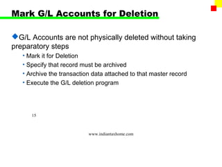 Mark G/L Accounts for Deletion

G/L Accounts are not physically deleted without taking
preparatory steps
   • Mark it for Deletion
   • Specify that record must be archived
   • Archive the transaction data attached to that master record
   • Execute the G/L deletion program




      15



                           www.indiantaxhome.com
 