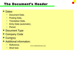 The Document’s Header

   Dates:
    •   Document Date,
    •   Posting Date,
    •   Translation Date,
    •   Entry Date (automatic),
    •   Period.
   Document Type
   Company Code
   Currency
        23
   Additional information:
    •   Reference,            www.indiantaxhome.com
    •   Short text.
 