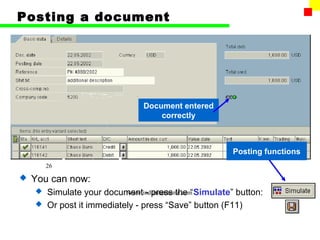 Posting a document




                              Document entered
                                  correctly



                                                   Posting functions
        26

   You can now:
     Simulate your document - press the “Simulate” button:
                          www.indiantaxhome.com
     Or post it immediately - press “Save” button (F11)
 