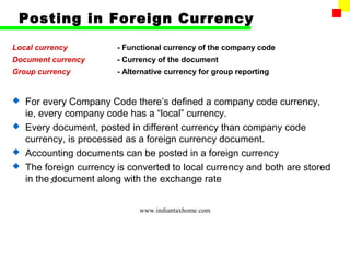 Posting in Foreign Currency

Local currency          - Functional currency of the company code
Document currency       - Currency of the document
Group currency          - Alternative currency for group reporting


 For every Company Code there’s defined a company code currency,
  ie, every company code has a “local” currency.
 Every document, posted in different currency than company code
  currency, is processed as a foreign currency document.
 Accounting documents can be posted in a foreign currency
 The foreign currency is converted to local currency and both are stored
  in the 27
         document along with the exchange rate


                              www.indiantaxhome.com
 