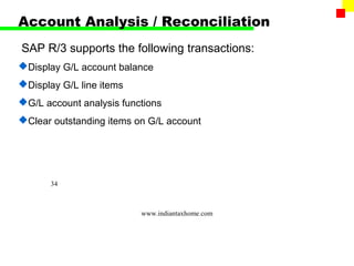 Account Analysis / Reconciliation
SAP R/3 supports the following transactions:
Display G/L account balance
Display G/L line items
G/L account analysis functions
Clear outstanding items on G/L account




       34



                          www.indiantaxhome.com
 