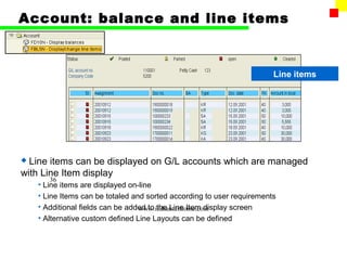 Account: balance and line items



                                                                        Line items




 Line items can be displayed on G/L accounts which are managed
with Line Item display
       36
    • Line items are displayed on-line
    • Line Items can be totaled and sorted according to user requirements
    • Additional fields can be added to the Line Item display screen
                                  www.indiantaxhome.com
    • Alternative custom defined Line Layouts can be defined
 