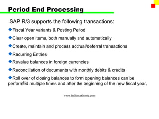 Period End Processing
SAP R/3 supports the following transactions:
Fiscal Year variants & Posting Period
Clear open items, both manually and automatically
Create, maintain and process accrual/deferral transactions
Recurring Entries
Revalue balances in foreign currencies
Reconciliation of documents with monthly debits & credits
Roll over of closing balances to form opening balances can be
       41
performed multiple times and after the beginning of the new fiscal year.

                            www.indiantaxhome.com
 