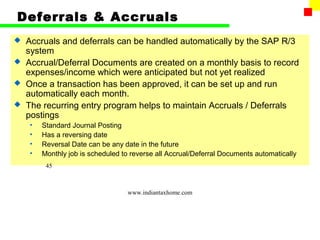 Deferrals & Accruals
 Accruals and deferrals can be handled automatically by the SAP R/3
  system
 Accrual/Deferral Documents are created on a monthly basis to record
  expenses/income which were anticipated but not yet realized
 Once a transaction has been approved, it can be set up and run
  automatically each month.
 The recurring entry program helps to maintain Accruals / Deferrals
  postings
    •   Standard Journal Posting
    •   Has a reversing date
    •   Reversal Date can be any date in the future
    •   Monthly job is scheduled to reverse all Accrual/Deferral Documents automatically
         45



                                  www.indiantaxhome.com
 