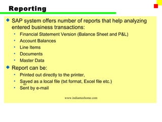 Reporting
   SAP system offers number of reports that help analyzing
    entered business transactions:
    •   Financial Statement Version (Balance Sheet and P&L)
    •   Account Balances
    •   Line Items
    •   Documents
    •   Master Data
   Report can be:
    •   Printed out directly to the printer,
    •   Saved as a local file (txt format, Excel file etc.)
         49
    •   Sent by e-mail

                                www.indiantaxhome.com
 