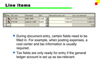 Line items 
 During document entry, certain fields need to be 
filled in. For example, when posting expenses, a 
cost center and tax information is usually 
required. 
 Tax fields are only ready for entry if the general 
ledger account is set up as tax-relevant. 
 