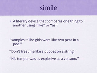 simileA literary device that compares one thing to another using “like” or “as”Examples: “The girls were like two peas in a pod.”“Don’t treat me like a puppet on a string.”“His temper was as explosive as a volcano.”