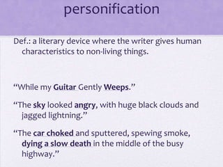 personificationDef.: a literary device where the writer gives human characteristics to non-living things.“While my Guitar Gently Weeps.”“The sky looked angry, with huge black clouds and jagged lightning.”“The car choked and sputtered, spewing smoke, dying a slow death in the middle of the busy highway.”