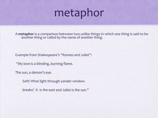 metaphorA metaphor is a comparison between two unlike things in which one thing is said to be another thing or called by the name of another thing. Example from Shakespeare’s “Romeo and Juliet”: “My love is a blinding, burning flame.The sun, a demon’s eye.         Soft! What light through yonder window                breaks?  It  is the east and Juliet is the sun.”