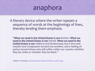 anaphora A literary device where the writer repeats a sequence of words at the beginnings of lines, thereby lending them emphasis. "What we need in the United States is not division. What we need in the United States is not hatred. What we need in the United States is not violence and lawlessness; but is love and wisdom and compassion toward one another, and a feeling of justice toward those who still suffer within our country whether they be white or whether they be black."  Robert F. Kennedy, Announcing the death of Martin Luther King
