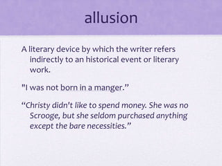 allusionA literary device by which the writer refers indirectly to an historical event or literary work."I was not born in a manger.”“Christy didn't like to spend money. She was no Scrooge, but she seldom purchased anything except the bare necessities.”