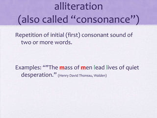 alliteration(also called “consonance”)Repetition of initial (first) consonant sound of two or more words.Examples: “"The mass of men lead lives of quiet desperation.” (Henry David Thoreau, Walden)
