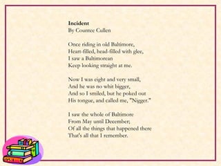     Incident By Countee Cullen Once riding in old Baltimore, Heart-filled, head-filled with glee, I saw a Baltimorean Keep looking straight at me.   Now I was eight and very small, And he was no whit bigger, And so I smiled, but he poked out His tongue, and called me, "Nigger."   I saw the whole of Baltimore From May until December; Of all the things that happened there That's all that I remember. 