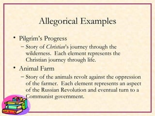 Allegorical Examples Pilgrim’s Progress Story of  Christian ’s journey through the wilderness.  Each element represents the Christian journey through life.  Animal Farm Story of the animals revolt against the oppression of the farmer.  Each element represents an aspect of the Russian Revolution and eventual turn to a Communist government. 