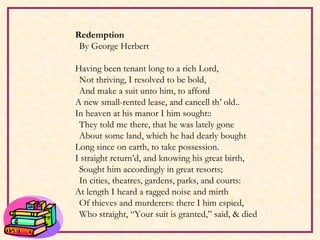 Redemption By George Herbert   Having been tenant long to a rich Lord, Not thriving, I resolved to be bold, And make a suit unto him, to afford A new small-rented lease, and cancell th’ old.. In heaven at his manor I him sought:: They told me there, that he was lately gone About some land, which he had dearly bought Long since on earth, to take possession. I straight return’d, and knowing his great birth, Sought him accordingly in great resorts; In cities, theatres, gardens, parks, and courts: At length I heard a ragged noise and mirth Of thieves and murderers: there I him espied, Who straight, “Your suit is granted,” said, & died   