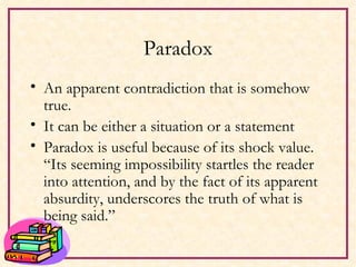 Paradox An apparent contradiction that is somehow true. It can be either a situation or a statement Paradox is useful because of its shock value.  “Its seeming impossibility startles the reader into attention, and by the fact of its apparent absurdity, underscores the truth of what is being said.” 