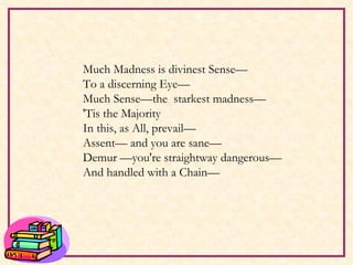 Much Madness is divinest Sense— To a discerning Eye— Much Sense—the  starkest madness— 'Tis the Majority In this, as All, prevail— Assent— and you are sane— Demur —you're straightway dangerous— And handled with a Chain—   