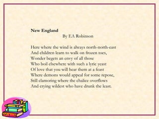 New England By EA Robinson   Here where the wind is always north-north-east And children learn to walk on frozen toes, Wonder begets an envy of all those Who boil elsewhere with such a lyric yeast Of love that you will hear them at a feast Where demons would appeal for some repose, Still clamoring where the chalice overflows And crying wildest who have drunk the least.   