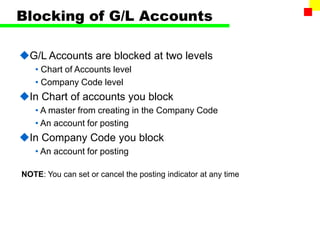 Blocking of G/L Accounts
G/L Accounts are blocked at two levels
• Chart of Accounts level
• Company Code level
In Chart of accounts you block
• A master from creating in the Company Code
• An account for posting
In Company Code you block
• An account for posting
NOTE: You can set or cancel the posting indicator at any time
 