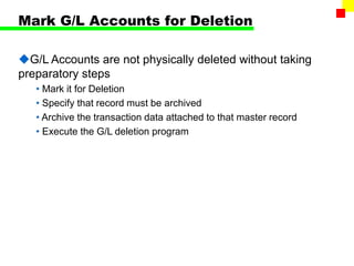 Mark G/L Accounts for Deletion
G/L Accounts are not physically deleted without taking
preparatory steps
• Mark it for Deletion
• Specify that record must be archived
• Archive the transaction data attached to that master record
• Execute the G/L deletion program
 