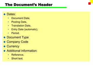 The Document’s Header
 Dates:
• Document Date,
• Posting Date,
• Translation Date,
• Entry Date (automatic),
• Period.
 Document Type
 Company Code
 Currency
 Additional information:
• Reference,
• Short text.
 