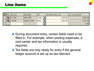 Line items
 During document entry, certain fields need to be
filled in. For example, when posting expenses, a
cost center and tax information is usually
required.
 Tax fields are only ready for entry if the general
ledger account is set up as tax-relevant.
 