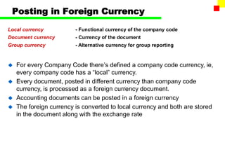 Posting in Foreign Currency
Local currency - Functional currency of the company code
Document currency - Currency of the document
Group currency - Alternative currency for group reporting
 For every Company Code there’s defined a company code currency, ie,
every company code has a “local” currency.
 Every document, posted in different currency than company code
currency, is processed as a foreign currency document.
 Accounting documents can be posted in a foreign currency
 The foreign currency is converted to local currency and both are stored
in the document along with the exchange rate
 