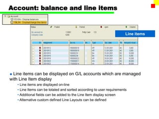 Account: balance and line items
Line items
 Line items can be displayed on G/L accounts which are managed
with Line Item display
• Line items are displayed on-line
• Line Items can be totaled and sorted according to user requirements
• Additional fields can be added to the Line Item display screen
• Alternative custom defined Line Layouts can be defined
 
