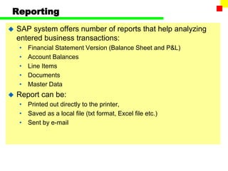 Reporting
 SAP system offers number of reports that help analyzing
entered business transactions:
• Financial Statement Version (Balance Sheet and P&L)
• Account Balances
• Line Items
• Documents
• Master Data
 Report can be:
• Printed out directly to the printer,
• Saved as a local file (txt format, Excel file etc.)
• Sent by e-mail
 