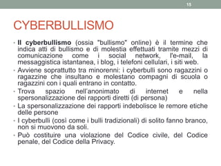 CYBERBULLISMO
• Il cyberbullismo (ossia "bullismo" online) è il termine che
indica atti di bullismo e di molestia effettuati tramite mezzi di
comunicazione come i social network, l'e-mail, la
messaggistica istantanea, i blog, i telefoni cellulari, i siti web.
• Avviene soprattutto tra minorenni: i cyberbulli sono ragazzini o
ragazzine che insultano e molestano compagni di scuola o
ragazzini con i quali entrano in contatto.
• Trova spazio nell’anonimato di internet e nella
spersonalizzazione dei rapporti diretti (di persona)
• La spersonalizzazione dei rapporti indebolisce le remore etiche
delle persone
• I cyberbulli (così come i bulli tradizionali) di solito fanno branco,
non si muovono da soli.
• Può costituire una violazione del Codice civile, del Codice
penale, del Codice della Privacy.
15
 