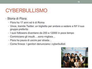 CYBERBULLISMO
• Storia di Flora:
• Flora ha 17 anni ed è di Roma
• Vince, tramite Twitter, un biglietto per andare a vedere a NY il suo
gruppo preferito
• I suoi followers diventano da 200 a 12000 in poco tempo
• Cominiciano gli insulti….sono migliaia…
• Flora ha paura di uscire per strada…
• Come finisce: I genitori denunciano i cyberbullisti
16
 