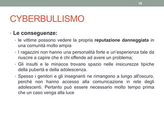 CYBERBULLISMO
• Le conseguenze:
• le vittime possono vedere la propria reputazione danneggiata in
una comunità molto ampia
• I ragazzini non hanno una personalità forte e un’esperienza tale da
riuscire a capire che è chi offende ad avere un problema;
• Gli insulti e le minacce trovano spazio nelle insicurezze tipiche
della pubertà e della adolescenza.
• Spesso i genitori e gli insegnanti ne rimangono a lungo all'oscuro,
perché non hanno accesso alla comunicazione in rete degli
adolescenti. Pertanto può essere necessario molto tempo prima
che un caso venga alla luce
18
 