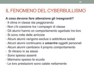 IL FENOMENO DEL CYBERBULLISMO
A cosa devono fare attenzione gli insegnanti?
• Il clima in classe sta peggiorando
• Non c'è coesione tra i compagni di classe
• Gli alunni hanno un comportamento sgarbato tra loro
• Si sono rotte delle amicizie
• Alcuni alunni vengono esclusi o addirittura isolati
• Alcuni alunni continuano a smarrire oggetti personali
• Alcuni alunni cambiano il proprio comportamento
• Si ritirano in se stessi
• Sono spesso assenti
• Marinano spesso la scuola
• Le loro prestazioni sono calate nettamente
20
 