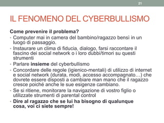 IL FENOMENO DEL CYBERBULLISMO
Come prevenire il problema?
• Computer mai in camera del bambino/ragazzo bensì in un
luogo di passaggio.
• Instaurare un clima di fiducia, dialogo, farsi raccontare il
fascino dei social network o i loro dubbi/timori su questi
strumenti
• Parlare insieme del cyberbullismo
• Concordare delle regole (igienico-mentali) di utilizzo di internet
e social network (durata, modi, accesso accompagnato…) che
dovrete essere disposti a cambiare man mano che il ragazzo
cresce poiché anche le sue esigenze cambiano.
• Se si ritiene, monitorare la navigazione di vostro figlio o
utilizzate strumenti di parental control
• Dire al ragazzo che se lui ha bisogno di qualunque
cosa, voi ci siete sempre!
21
 