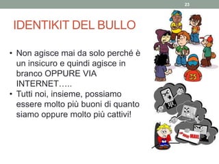 IDENTIKIT DEL BULLO
23
• Non agisce mai da solo perché è
un insicuro e quindi agisce in
branco OPPURE VIA
INTERNET…..
• Tutti noi, insieme, possiamo
essere molto più buoni di quanto
siamo oppure molto più cattivi!
 