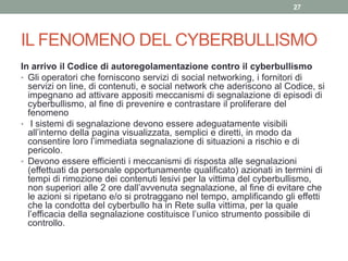 IL FENOMENO DEL CYBERBULLISMO
In arrivo il Codice di autoregolamentazione contro il cyberbullismo
• Gli operatori che forniscono servizi di social networking, i fornitori di
servizi on line, di contenuti, e social network che aderiscono al Codice, si
impegnano ad attivare appositi meccanismi di segnalazione di episodi di
cyberbullismo, al fine di prevenire e contrastare il proliferare del
fenomeno
• I sistemi di segnalazione devono essere adeguatamente visibili
all’interno della pagina visualizzata, semplici e diretti, in modo da
consentire loro l’immediata segnalazione di situazioni a rischio e di
pericolo.
• Devono essere efficienti i meccanismi di risposta alle segnalazioni
(effettuati da personale opportunamente qualificato) azionati in termini di
tempi di rimozione dei contenuti lesivi per la vittima del cyberbullismo,
non superiori alle 2 ore dall’avvenuta segnalazione, al fine di evitare che
le azioni si ripetano e/o si protraggano nel tempo, amplificando gli effetti
che la condotta del cyberbullo ha in Rete sulla vittima, per la quale
l’efficacia della segnalazione costituisce l’unico strumento possibile di
controllo.
27
 
