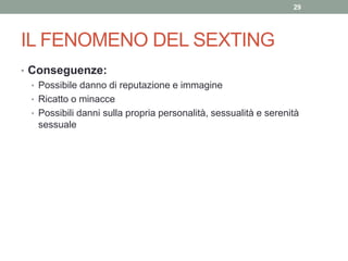 • Conseguenze:
• Possibile danno di reputazione e immagine
• Ricatto o minacce
• Possibili danni sulla propria personalità, sessualità e serenità
sessuale
29
IL FENOMENO DEL SEXTING
 