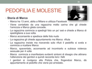 PEDOFILIA E MOLESTIE
• Storia di Marco
• Marco ha 13 anni, abita a Milano e utilizza Facebook
• Viene contattato da una ragazzina molto carina che gli chiede
l’amicizia e Marco gliela concede.
• La ragazzina comincia a spedirgli foto un po’ osé e chiede a Marco di
spedirgliene a sua volta.
• Marco acconsente e spedisce delle foto nudo
• La ragazzina gli chiede appuntamento ma Marco rifiuta
• La ragazzina insiste ma ricevendo solo rifiuti il pedofilo si svela e
comincia a ricattare Marco
• Marco, spaventato, acconsente ad incontrarlo e subisce violenza
sessuale per 4 volte
• Marco comincia a manifestare evidenti sintomi di disagio che attirano
l’attenzione dei genitori e quindi racconta loro i fatti
• I genitori si rivolgono alla Polizia che, fingendosi Marco, dà
appuntamento al pedofilo che viene poi arrestato.
33
 