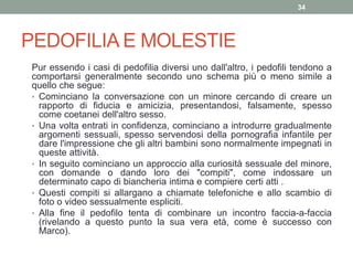 PEDOFILIA E MOLESTIE
Pur essendo i casi di pedofilia diversi uno dall'altro, i pedofili tendono a
comportarsi generalmente secondo uno schema più o meno simile a
quello che segue:
• Cominciano la conversazione con un minore cercando di creare un
rapporto di fiducia e amicizia, presentandosi, falsamente, spesso
come coetanei dell'altro sesso.
• Una volta entrati in confidenza, cominciano a introdurre gradualmente
argomenti sessuali, spesso servendosi della pornografia infantile per
dare l'impressione che gli altri bambini sono normalmente impegnati in
queste attività.
• In seguito cominciano un approccio alla curiosità sessuale del minore,
con domande o dando loro dei "compiti", come indossare un
determinato capo di biancheria intima e compiere certi atti .
• Questi compiti si allargano a chiamate telefoniche e allo scambio di
foto o video sessualmente espliciti.
• Alla fine il pedofilo tenta di combinare un incontro faccia-a-faccia
(rivelando a questo punto la sua vera età, come è successo con
Marco).
34
 