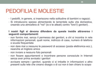 PEDOFILIA E MOLESTIE
• I pedofili, in genere, si inseriscono nella solitudine di bambini e ragazzi;
• Si introducono spesso alimentando le lamentele sulla vita domestica,
creando una atmosfera di "noi" (io e te alleati) contro "loro"(i genitori) .
I nostri figli si devono difendere da queste insidie attraverso i
seguenti comportamenti:
• non fornire mai, senza il permesso dei genitori, a chi si incontra in rete
informazioni personali, quali nome, indirizzo di casa, numero di telefono
o scuola frequentata
• non dare mai a nessuno le password di accesso (posta elettronica ecc.),
neanche al migliore amico
• non inviare a nessuno foto personali
• non fissare appuntamenti o incontrare persone conosciute in Internet
senza aver prima avvisato i genitori
• avvisare sempre i genitori, quando ci si imbatte in informazioni o altro
presenti sulla rete che creano disagio o di cui non è ben chiaro lo scopo
35
 