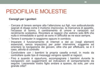 PEDOFILIA E MOLESTIE
Consigli per i genitori:
• Cercare di tenere sempre alta l’attenzione sui figli, non sottovalutando
segnali di disagi come il mutismo improvviso, la mancanza di appetito,
l’eccesso di sonno, il cambiamento di umore e variazioni sul
rendimento scolastico. Ricordare ai ragazzi che vedono solo B/N che
nulla è irrimediabile e quindi se sono in difficoltà se ne esce sempre.
• Tenere il computer in soggiorno oppure in corridoio.
• Imparare il funzionamento di Internet e del pc (negli elementi
essenziali, senza impazzire) per poter intervenire, suggerire ed
orientare la navigazione dei giovani, oltre che per effettuare, se è il
caso, attività di controllo
• Condividere con i bambini la propria casella e-mail, in modo da
controllare quale tipo di messaggi vengono spediti ai ragazzi;
• Fino a quando è oppurtuno, accompagnare i bambini durante le
navigazioni con suggerimenti ed indicazioni di comportamento da
seguire. Lascereste vostro figlio andare a spasso, da solo, per una
grande città?
36
 