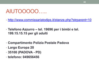 AIUTOOOOO…..
• http://www.commissariatodips.it/stanze.php?strparent=10
• Telefono Azzurro – tel. 19696 per i bimbi e tel.
199.15.15.15 per gli adulti
• Compartimento Polizia Postale Padova
• Largo Europa 20
• 35100 (PADOVA - PD)
• telefono: 049656456
44
 