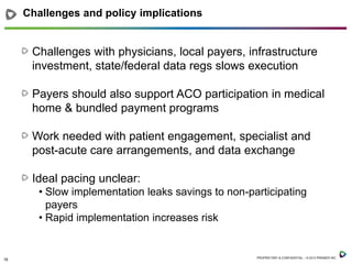 Challenges and policy implications

Challenges with physicians, local payers, infrastructure
investment, state/federal data regs slows execution
Payers should also support ACO participation in medical
home & bundled payment programs
Work needed with patient engagement, specialist and
post-acute care arrangements, and data exchange
Ideal pacing unclear:
• Slow implementation leaks savings to non-participating
payers
• Rapid implementation increases risk

18

PROPRIETARY & CONFIDENTIAL – © 2013 PREMIER INC.

 