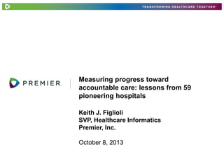 Measuring progress toward
accountable care: lessons from 59
pioneering hospitals
Keith J. Figlioli
SVP, Healthcare Informatics
Premier, Inc.
October 8, 2013

 