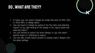 So,Whatarethey?
1. In Figma, you can export designs as image files (such as PNG, JPEG,
or SVG), PDFs, or design specs.
2. You can export a design by going to the File menu and selecting
"Export" or by right-clicking on the design in the Layers panel and
selecting "Export."
3. You can choose to export the entire design, or you can select
specific layers or artboards to export.
4. You can also create export presets to quickly export designs with
the same settings.
 