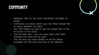 COmmunity
- PROBABLY ONE OF THE MOST IMPORTANT FEATURES OF
FIGMA
- Community is a place where you can share design files
to every designer out there
- Yes, that means you get to see the design files of the
top brass of the world
- And the best part , you can copy them and make
changes with them all you want
- This will give you many insights on all the design
principles and the best practices to be followed
 
