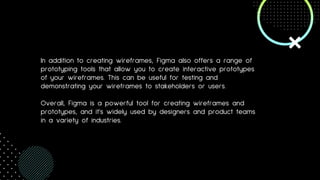 In addition to creating wireframes, Figma also offers a range of
prototyping tools that allow you to create interactive prototypes
of your wireframes. This can be useful for testing and
demonstrating your wireframes to stakeholders or users.
Overall, Figma is a powerful tool for creating wireframes and
prototypes, and it's widely used by designers and product teams
in a variety of industries.
 